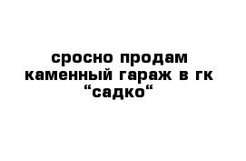 сросно продам каменный гараж в гк “садко“